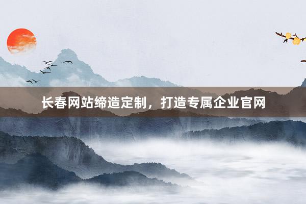 长春网站缔造定制，打造专属企业官网