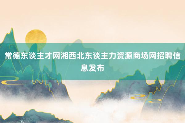 常德东谈主才网湘西北东谈主力资源商场网招聘信息发布