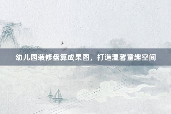 幼儿园装修盘算成果图，打造温馨童趣空间