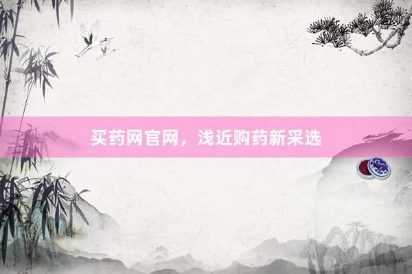 买药网官网，浅近购药新采选